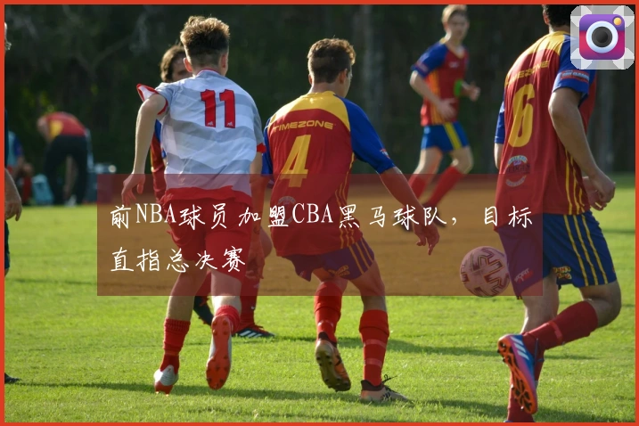 前NBA球员加盟CBA黑马球队，目标直指总决赛