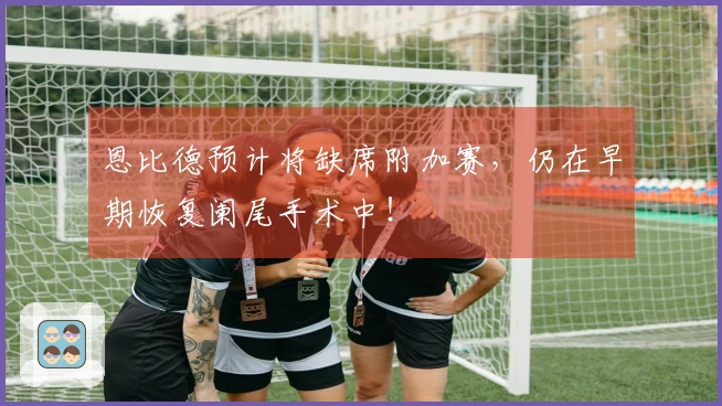 恩比德预计将缺席附加赛，仍在早期恢复阑尾手术中！