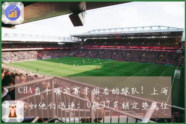 CBA首个确定赛季排名的球队！上海不如他们迅速：0胜37负锁定垫底位置