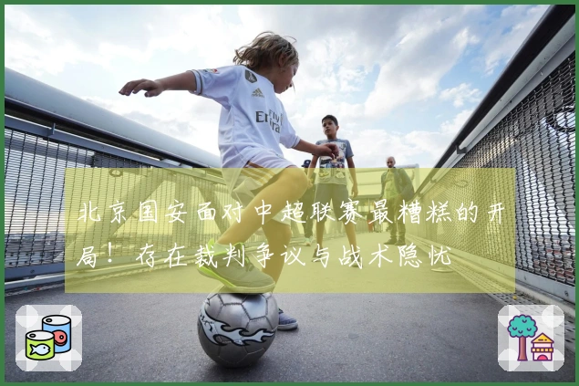 北京国安面对中超联赛最糟糕的开局！存在裁判争议与战术隐忧