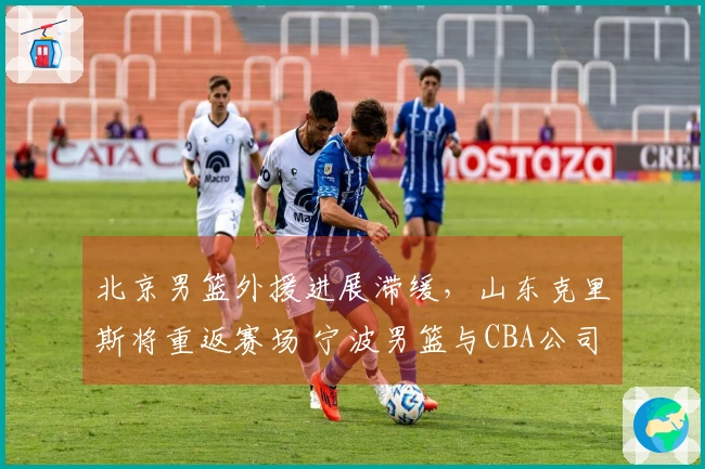 北京男篮外援进展滞缓，山东克里斯将重返赛场 宁波男篮与CBA公司关系复杂