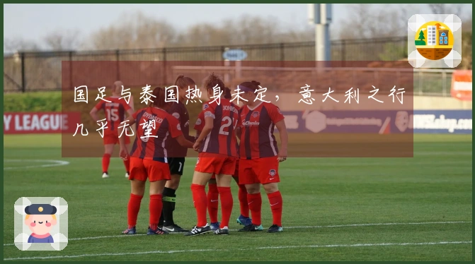 国足与泰国热身未定，意大利之行几乎无望