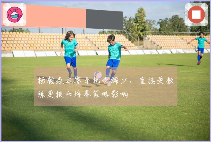 杨瀚森本赛季机会稀少，直接受教练更换和培养策略影响