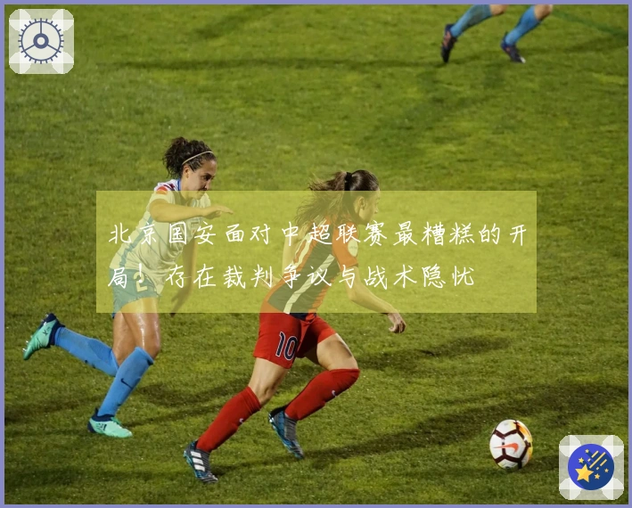 北京国安面对中超联赛最糟糕的开局！存在裁判争议与战术隐忧