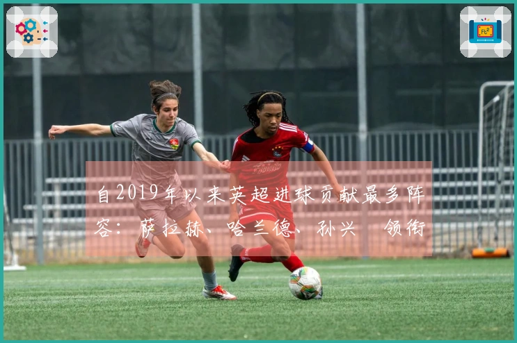 自2019年以来英超进球贡献最多阵容：萨拉赫、哈兰德、孙兴慜领衔