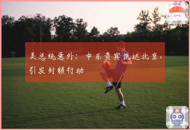 美总统意外：中东贵宾抵达北京，引发封锁行动