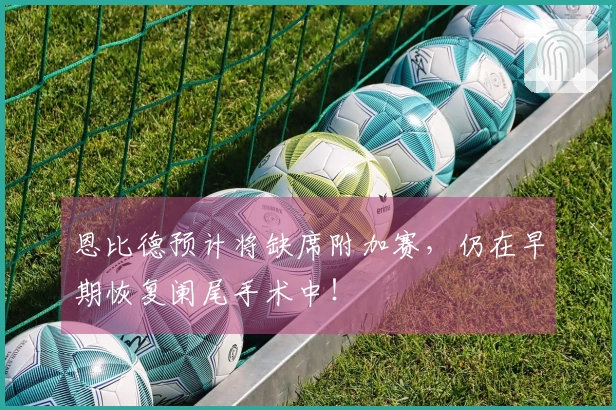 恩比德预计将缺席附加赛，仍在早期恢复阑尾手术中！