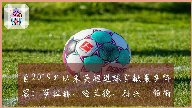 自2019年以来英超进球贡献最多阵容：萨拉赫、哈兰德、孙兴慜领衔