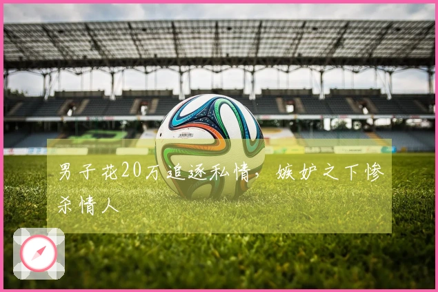 男子花20万追逐私情，嫉妒之下惨杀情人