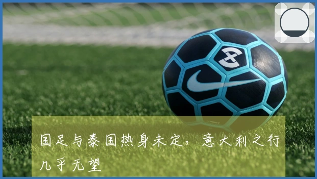 国足与泰国热身未定，意大利之行几乎无望
