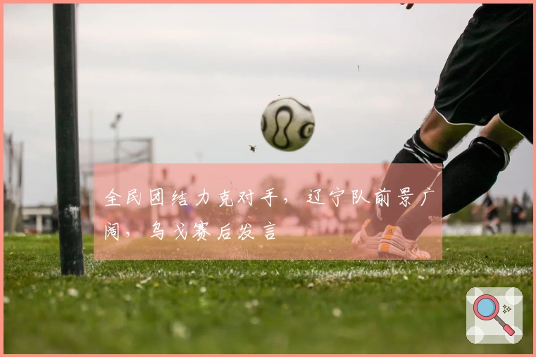 全民团结力克对手，辽宁队前景广阔，乌戈赛后发言