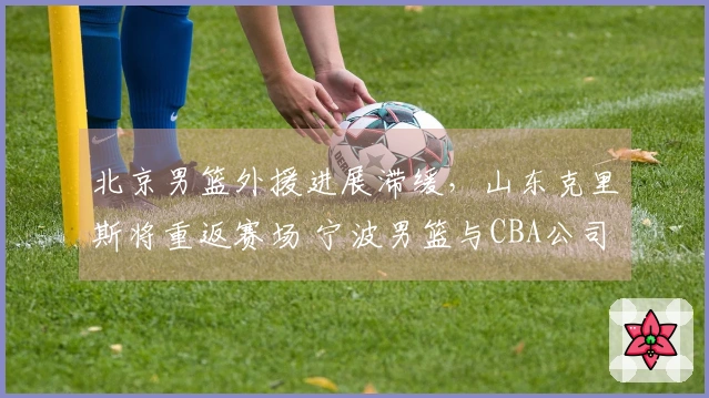 北京男篮外援进展滞缓，山东克里斯将重返赛场 宁波男篮与CBA公司关系复杂